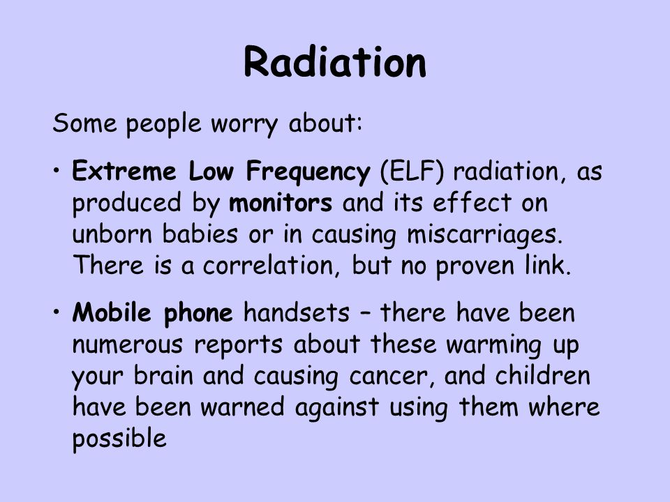 Radiation Some people worry about: Extreme Low Frequency (ELF) radiation, as produced by monitors and its effect on unborn babies or in causing miscarriages.