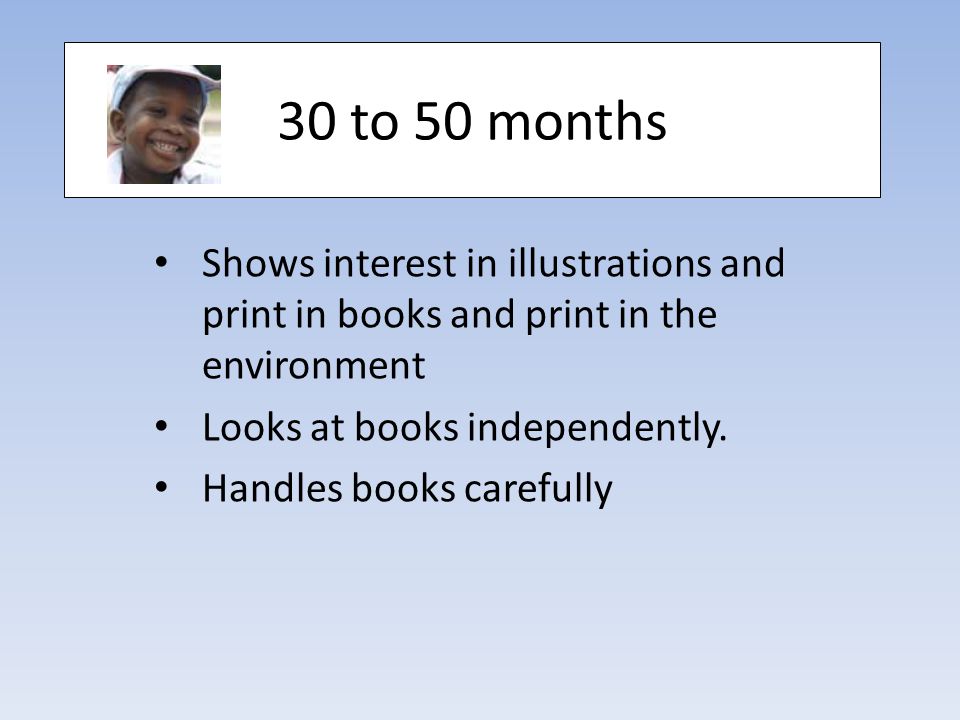 30 to 50 months Shows interest in illustrations and print in books and print in the environment Looks at books independently.