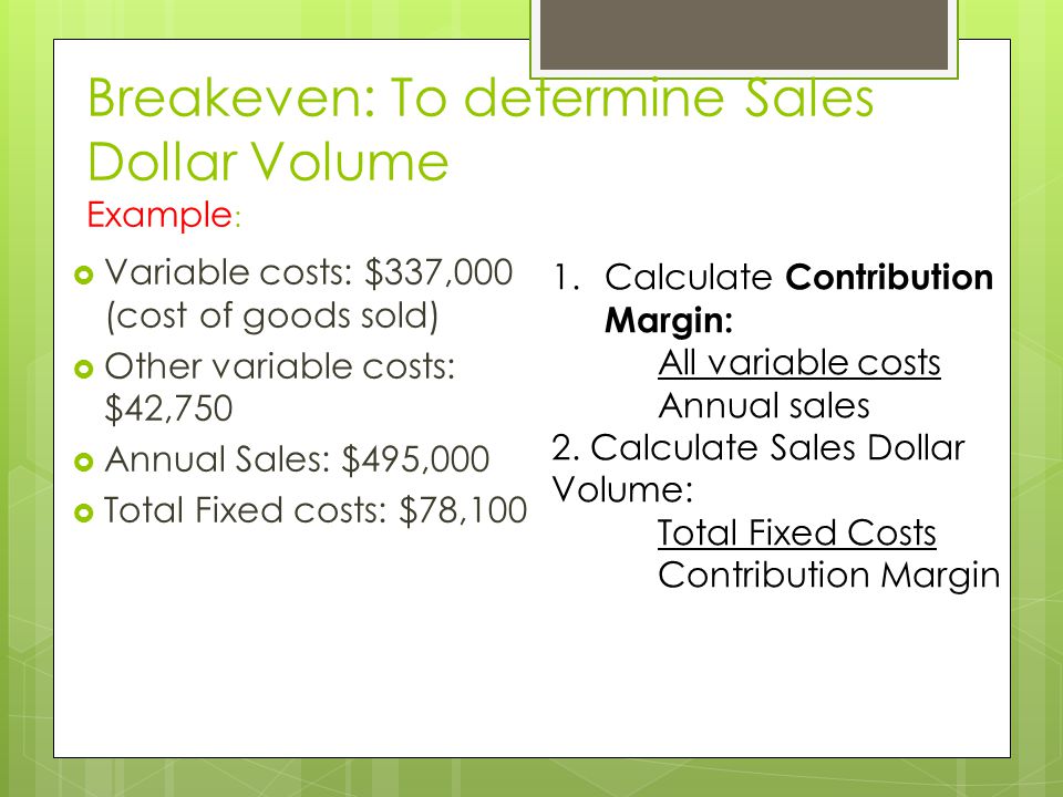Breakeven: To determine Sales Dollar Volume Example :  Variable costs: $337,000 (cost of goods sold)  Other variable costs: $42,750  Annual Sales: $495,000  Total Fixed costs: $78,100 1.Calculate Contribution Margin: All variable costs Annual sales 2.