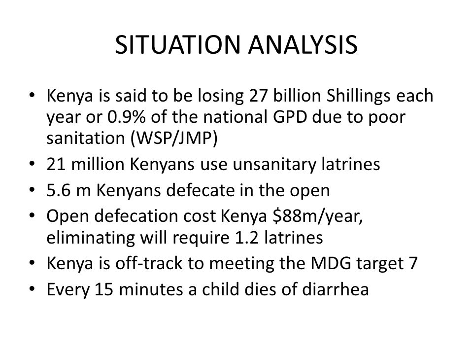 SITUATION ANALYSIS Kenya is said to be losing 27 billion Shillings each year or 0.9% of the national GPD due to poor sanitation (WSP/JMP) 21 million Kenyans use unsanitary latrines 5.6 m Kenyans defecate in the open Open defecation cost Kenya $88m/year, eliminating will require 1.2 latrines Kenya is off-track to meeting the MDG target 7 Every 15 minutes a child dies of diarrhea
