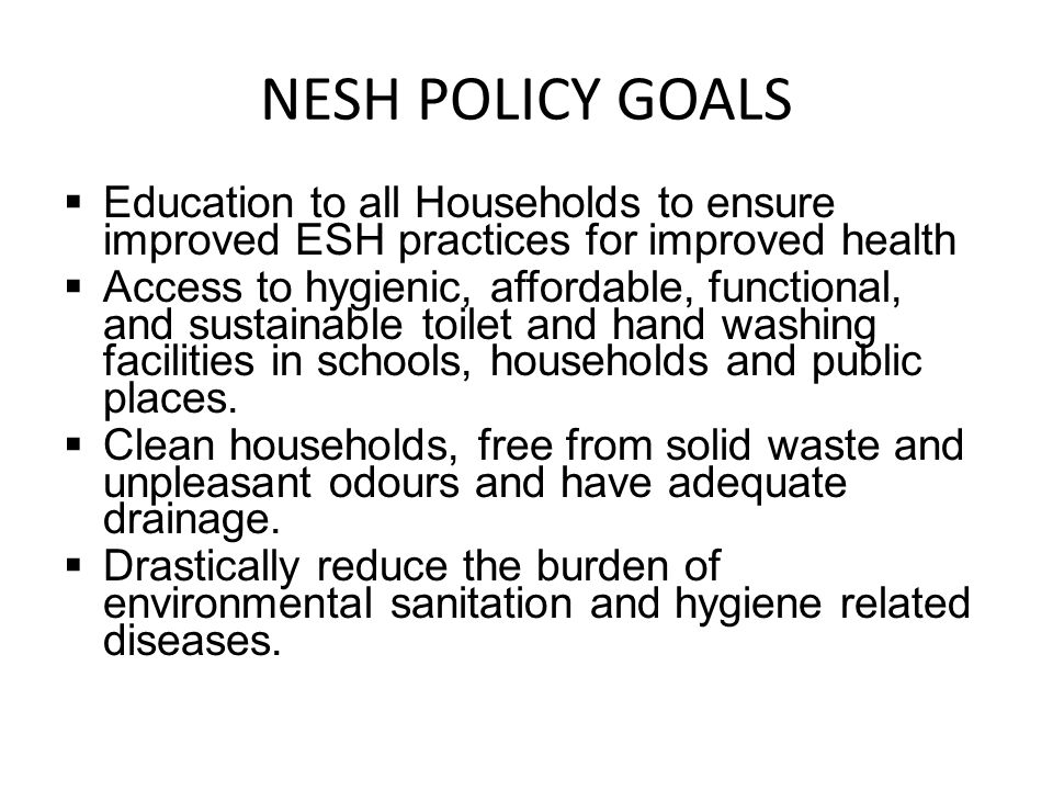 NESH POLICY GOALS  Education to all Households to ensure improved ESH practices for improved health  Access to hygienic, affordable, functional, and sustainable toilet and hand washing facilities in schools, households and public places.