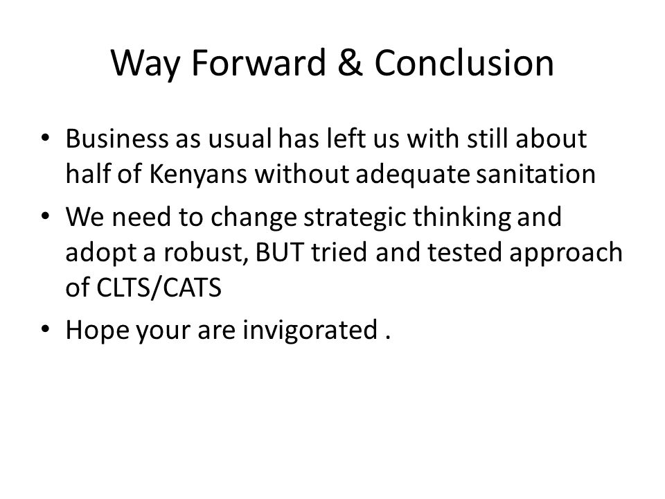 Way Forward & Conclusion Business as usual has left us with still about half of Kenyans without adequate sanitation We need to change strategic thinking and adopt a robust, BUT tried and tested approach of CLTS/CATS Hope your are invigorated.