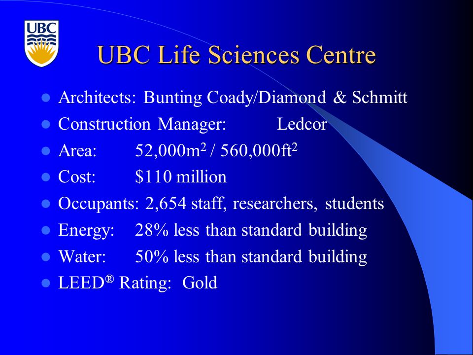 UBC Life Sciences Centre Architects: Bunting Coady/Diamond & Schmitt Construction Manager:Ledcor Area:52,000m 2 / 560,000ft 2 Cost:$110 million Occupants: 2,654 staff, researchers, students Energy:28% less than standard building Water:50% less than standard building LEED ® Rating:Gold