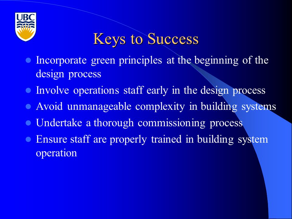 Keys to Success Incorporate green principles at the beginning of the design process Involve operations staff early in the design process Avoid unmanageable complexity in building systems Undertake a thorough commissioning process Ensure staff are properly trained in building system operation