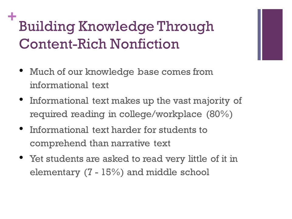 + Building Knowledge Through Content-Rich Nonfiction Much of our knowledge base comes from informational text Informational text makes up the vast majority of required reading in college/workplace (80%) Informational text harder for students to comprehend than narrative text Yet students are asked to read very little of it in elementary (7 - 15%) and middle school