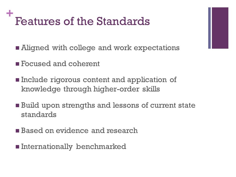 + Features of the Standards Aligned with college and work expectations Focused and coherent Include rigorous content and application of knowledge through higher-order skills Build upon strengths and lessons of current state standards Based on evidence and research Internationally benchmarked