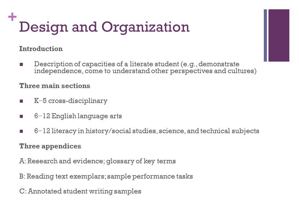 + Design and Organization Introduction Description of capacities of a literate student (e.g., demonstrate independence, come to understand other perspectives and cultures) Three main sections K − 5 cross-disciplinary 6 − 12 English language arts 6 − 12 literacy in history/social studies, science, and technical subjects Three appendices A: Research and evidence; glossary of key terms B: Reading text exemplars; sample performance tasks C: Annotated student writing samples