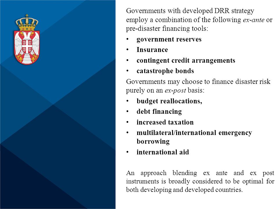 Governments with developed DRR strategy employ a combination of the following ex-ante or pre-disaster financing tools: government reserves Insurance contingent credit arrangements catastrophe bonds Governments may choose to finance disaster risk purely on an ex-post basis: budget reallocations, debt financing increased taxation multilateral/international emergency borrowing international aid An approach blending ex ante and ex post instruments is broadly considered to be optimal for both developing and developed countries.