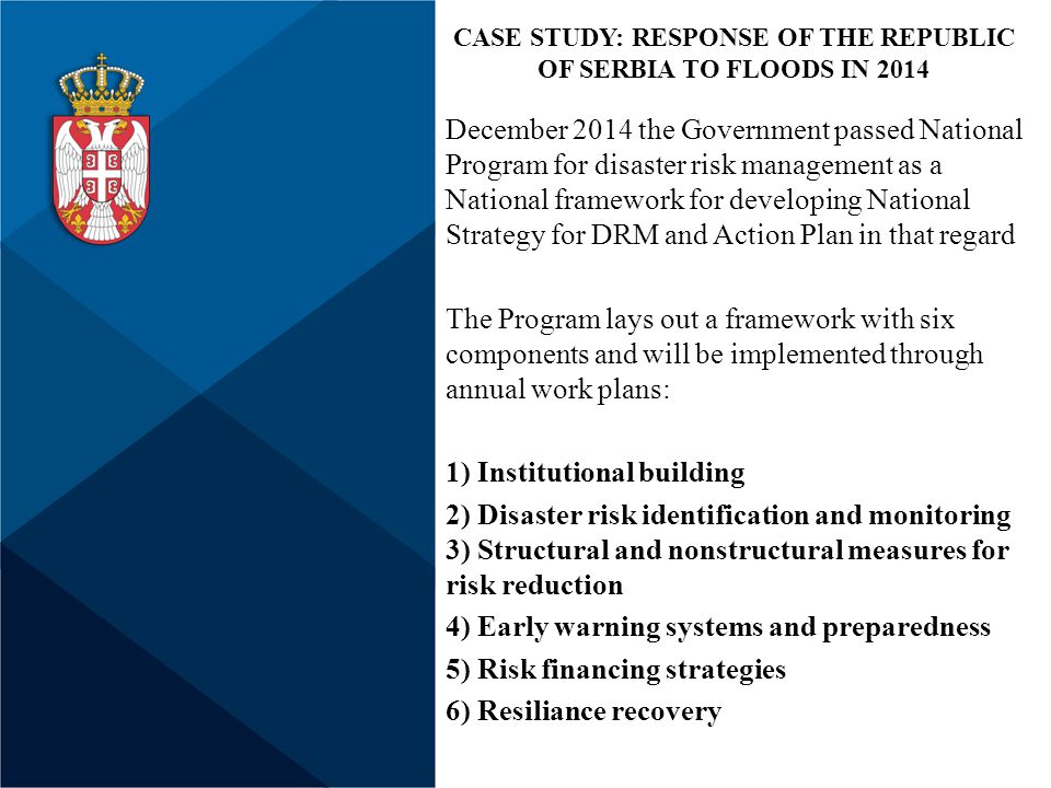 December 2014 the Government passed National Program for disaster risk management as a National framework for developing National Strategy for DRM and Action Plan in that regard The Program lays out a framework with six components and will be implemented through annual work plans: 1) Institutional building 2) Disaster risk identification and monitoring 3) Structural and nonstructural measures for risk reduction 4) Early warning systems and preparedness 5) Risk financing strategies 6) Resiliance recovery CASE STUDY: RESPONSE OF THE REPUBLIC OF SERBIA TO FLOODS IN 2014