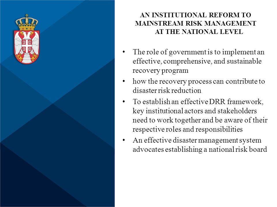 The role of government is to implement an effective, comprehensive, and sustainable recovery program how the recovery process can contribute to disaster risk reduction To establish an effective DRR framework, key institutional actors and stakeholders need to work together and be aware of their respective roles and responsibilities An effective disaster management system advocates establishing a national risk board AN INSTITUTIONAL REFORM TO MAINSTREAM RISK MANAGEMENT AT THE NATIONAL LEVEL
