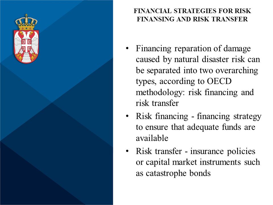 Financing reparation of damage caused by natural disaster risk can be separated into two overarching types, according to OECD methodology: risk financing and risk transfer Risk financing - financing strategy to ensure that adequate funds are available Risk transfer - insurance policies or capital market instruments such as catastrophe bonds FINANCIAL STRATEGIES FOR RISK FINANSING AND RISK TRANSFER