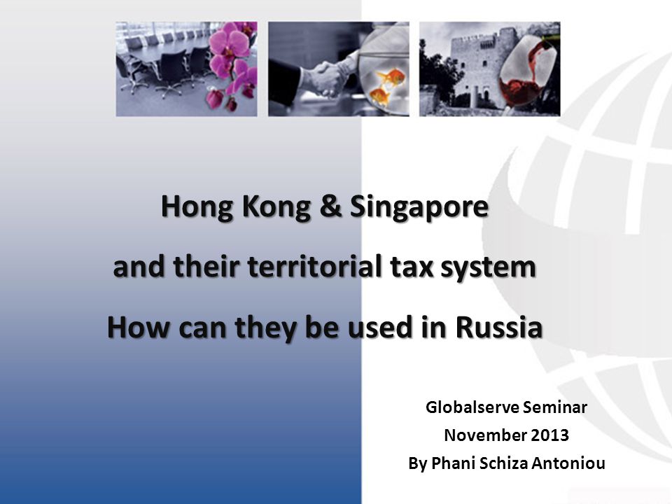 Hong Kong & Singapore and their territorial tax system How can they be used in Russia Globalserve Seminar November 2013 By Phani Schiza Antoniou