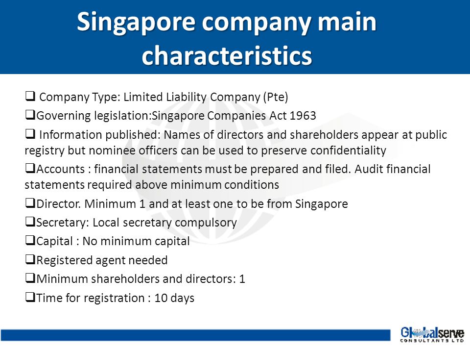  Company Type: Limited Liability Company (Pte)  Governing legislation:Singapore Companies Act 1963  Information published: Names of directors and shareholders appear at public registry but nominee officers can be used to preserve confidentiality  Accounts : financial statements must be prepared and filed.
