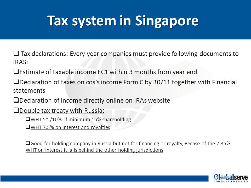  Tax declarations: Every year companies must provide following documents to IRAS:  Estimate of taxable income EC1 within 3 months from year end  Declaration of taxes on cos’s income Form C by 30/11 together with Financial statements  Declaration of income directly online on IRAs website  Double tax treaty with Russia:  WHT 5* /10% if minimum 15% shareholding  WHT 7.5% on interest and royalties  Good for holding company in Russia but not for financing or royalty, Becase of the 7.35% WHT on interest it falls behind the other holding jurisdictions Tax system in Singapore Tax system in Singapore