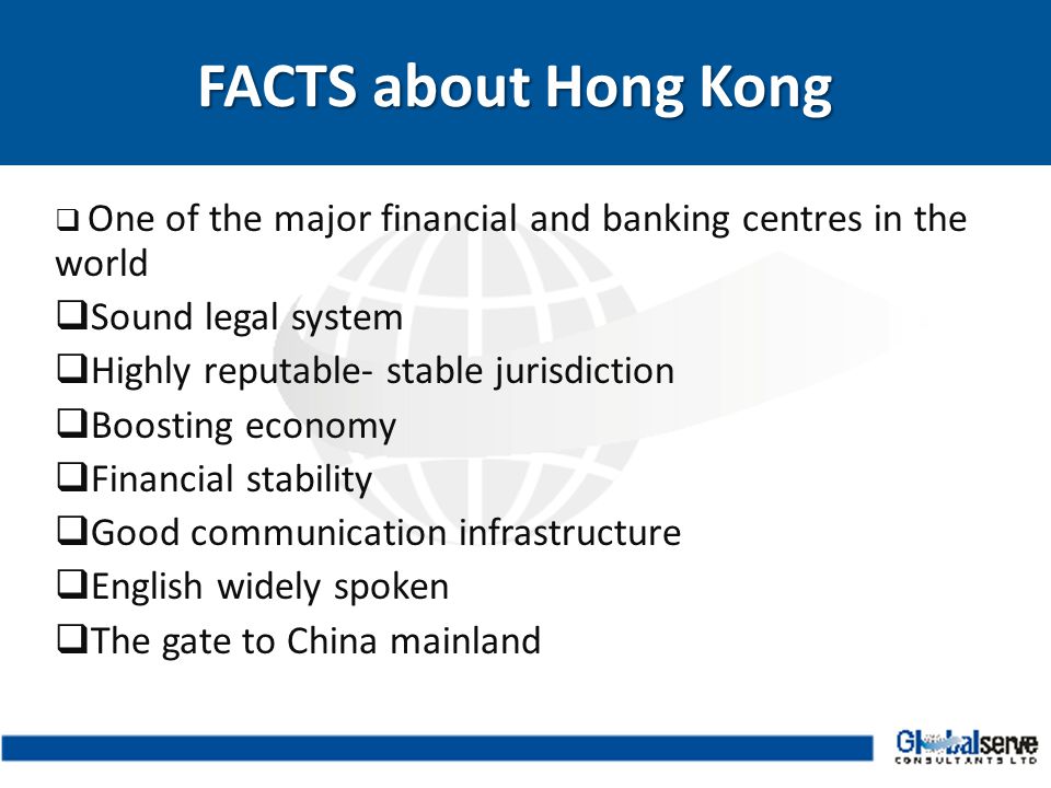  One of the major financial and banking centres in the world  Sound legal system  Highly reputable- stable jurisdiction  Boosting economy  Financial stability  Good communication infrastructure  English widely spoken  The gate to China mainland FACTS about Hong Kong FACTS about Hong Kong