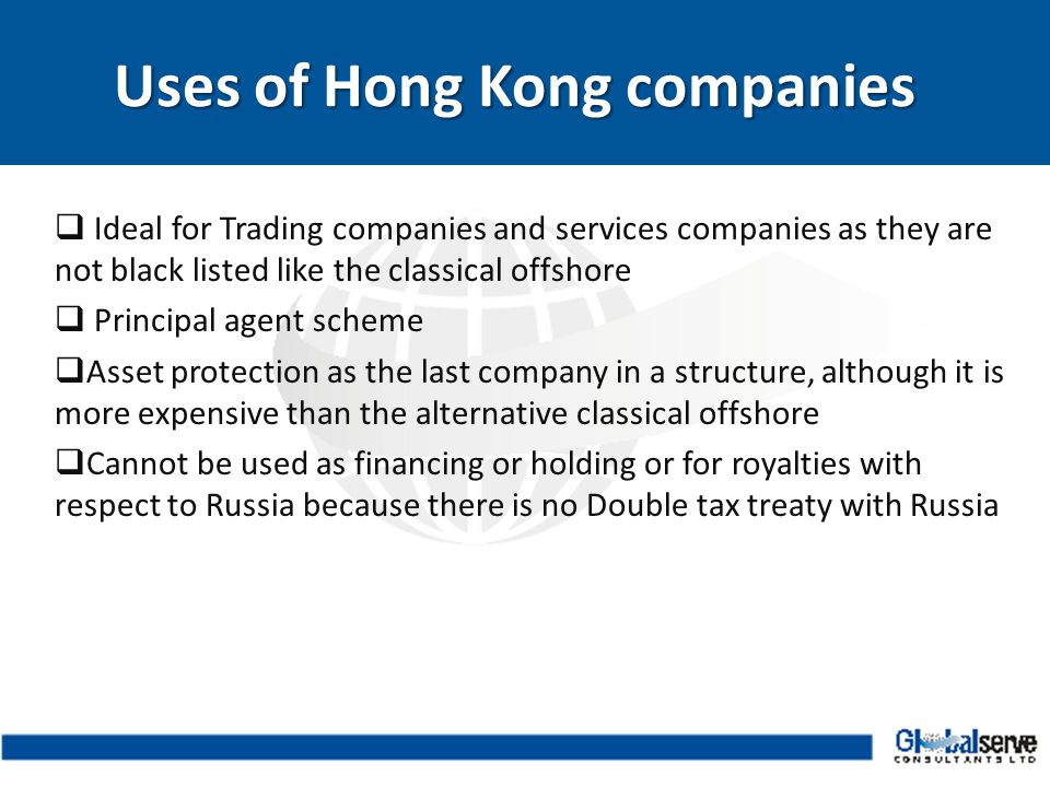  Ideal for Trading companies and services companies as they are not black listed like the classical offshore  Principal agent scheme  Asset protection as the last company in a structure, although it is more expensive than the alternative classical offshore  Cannot be used as financing or holding or for royalties with respect to Russia because there is no Double tax treaty with Russia Uses of Hong Kong companies Uses of Hong Kong companies