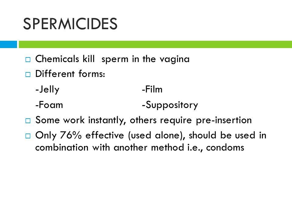 SPERMICIDES  Chemicals kill sperm in the vagina  Different forms: - Jelly-Film -Foam - Suppository  Some work instantly, others require pre-insertion  Only 76% effective (used alone), should be used in combination with another method i.e., condoms