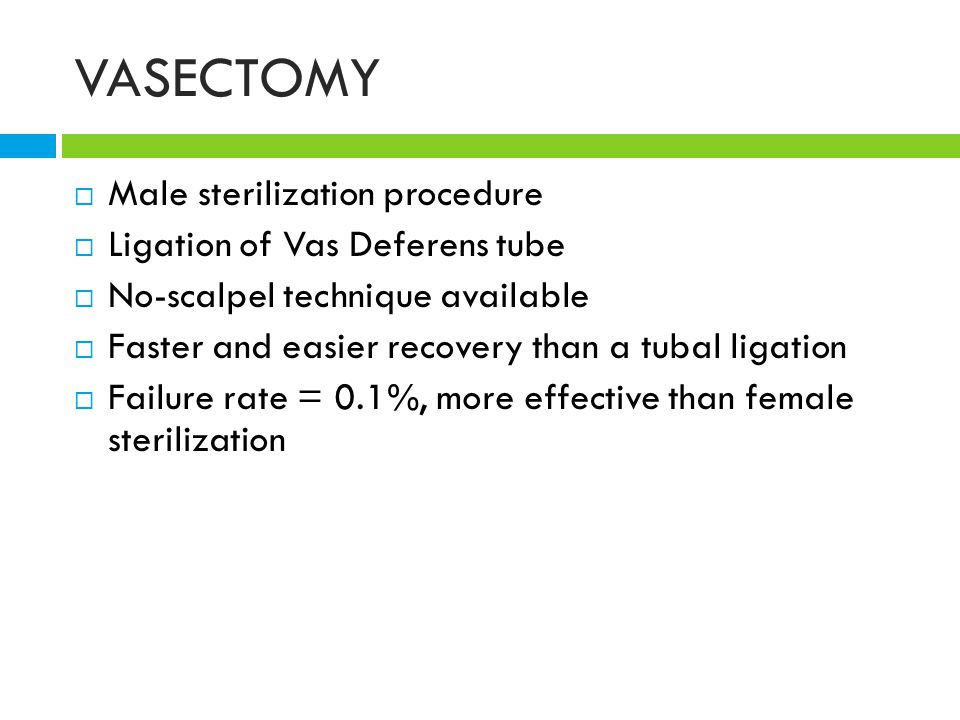 VASECTOMY  Male sterilization procedure  Ligation of Vas Deferens tube  No-scalpel technique available  Faster and easier recovery than a tubal ligation  Failure rate = 0.1%, more effective than female sterilization