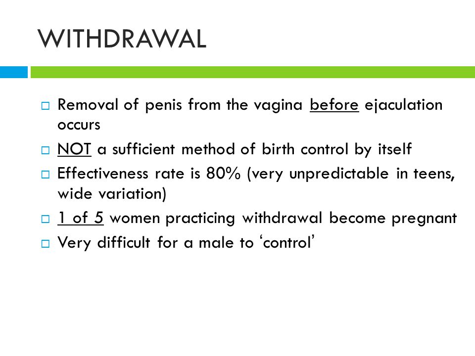 WITHDRAWAL  Removal of penis from the vagina before ejaculation occurs  NOT a sufficient method of birth control by itself  Effectiveness rate is 80% (very unpredictable in teens, wide variation)  1 of 5 women practicing withdrawal become pregnant  Very difficult for a male to ‘ control ’