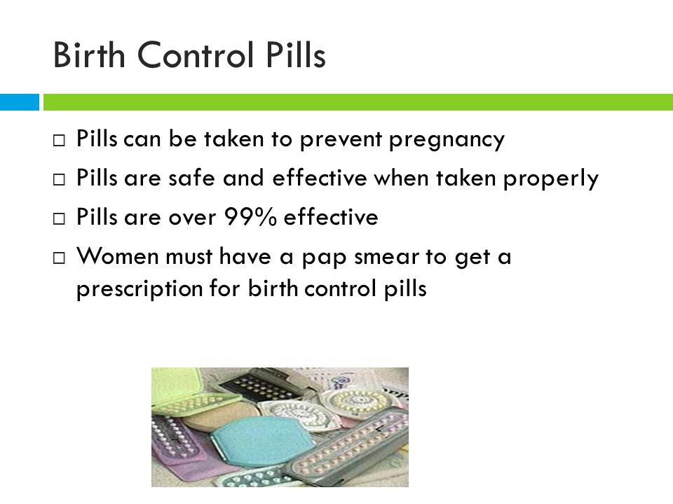 Birth Control Pills  Pills can be taken to prevent pregnancy  Pills are safe and effective when taken properly  Pills are over 99% effective  Women must have a pap smear to get a prescription for birth control pills