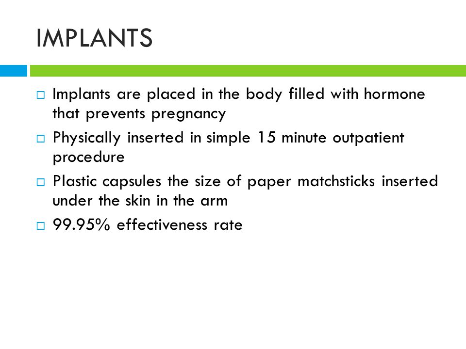 IMPLANTS  Implants are placed in the body filled with hormone that prevents pregnancy  Physically inserted in simple 15 minute outpatient procedure  Plastic capsules the size of paper matchsticks inserted under the skin in the arm  99.95% effectiveness rate