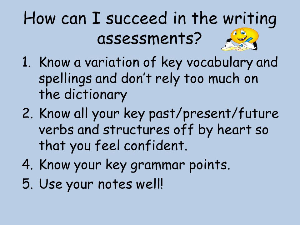 1.Know a variation of key vocabulary and spellings and don’t rely too much on the dictionary 2.Know all your key past/present/future verbs and structures off by heart so that you feel confident.