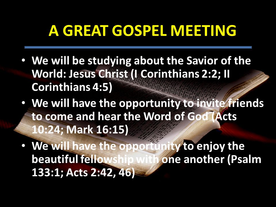 We will be studying about the Savior of the World: Jesus Christ (I Corinthians 2:2; II Corinthians 4:5) We will have the opportunity to invite friends to come and hear the Word of God (Acts 10:24; Mark 16:15) We will have the opportunity to enjoy the beautiful fellowship with one another (Psalm 133:1; Acts 2:42, 46) A GREAT GOSPEL MEETING