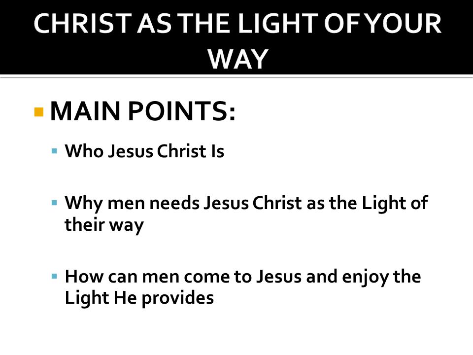  MAIN POINTS:  Who Jesus Christ Is  Why men needs Jesus Christ as the Light of their way  How can men come to Jesus and enjoy the Light He provides