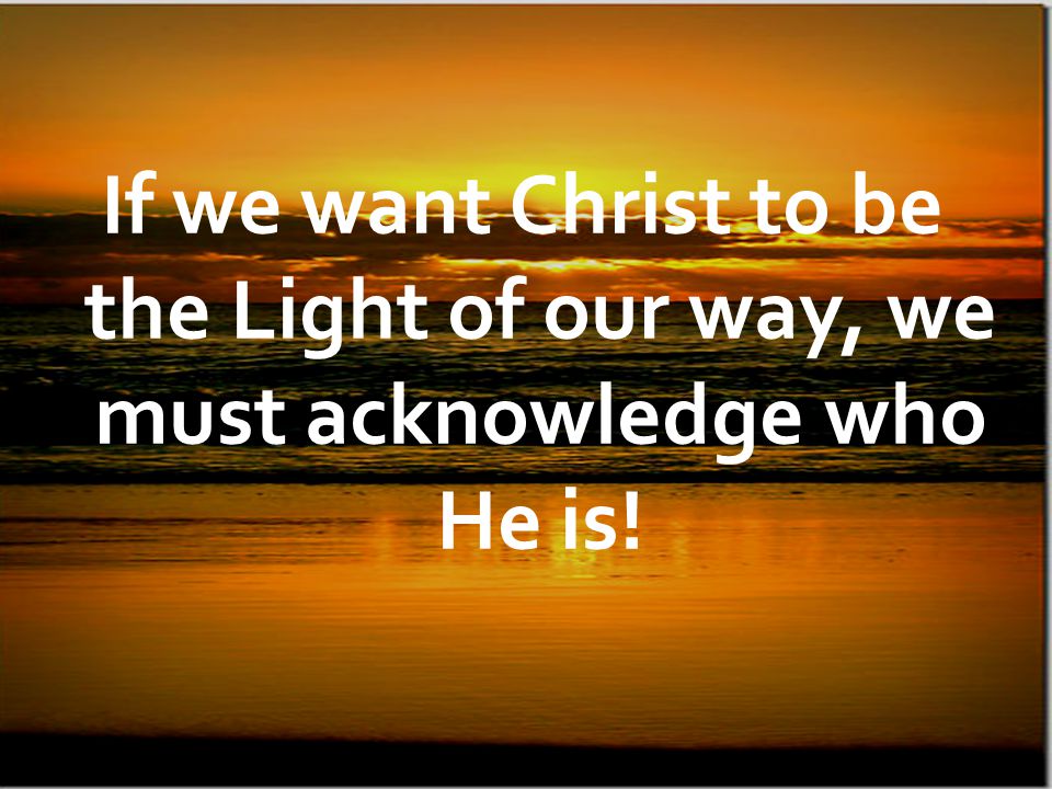 If we want Christ to be the Light of our way, we must acknowledge who He is!