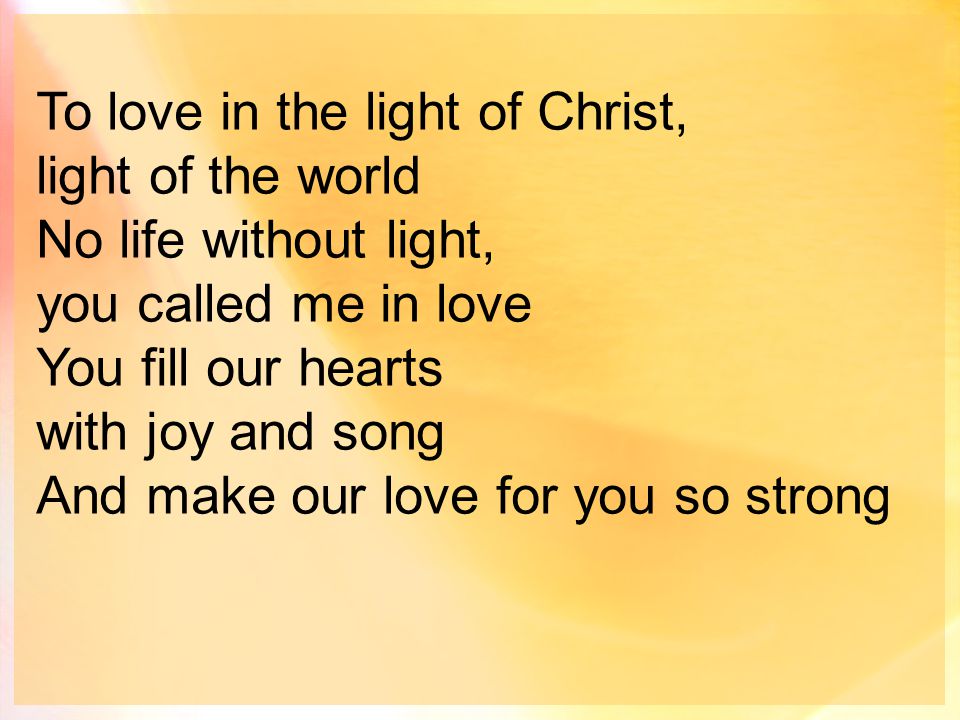 To love in the light of Christ, light of the world No life without light, you called me in love You fill our hearts with joy and song And make our love for you so strong