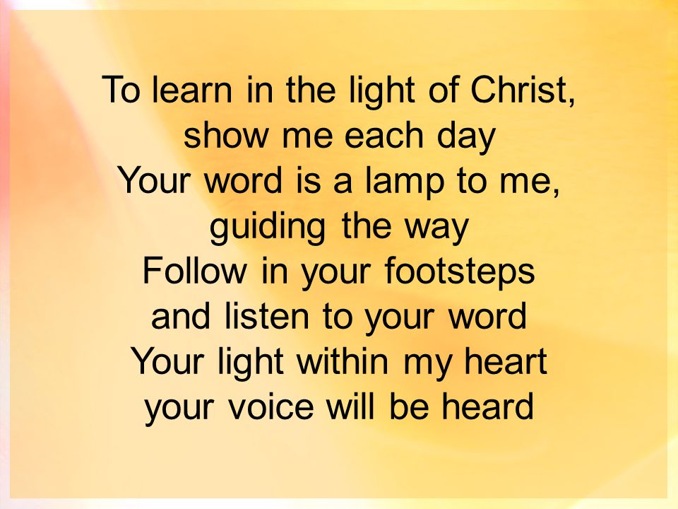 To learn in the light of Christ, show me each day Your word is a lamp to me, guiding the way Follow in your footsteps and listen to your word Your light within my heart your voice will be heard