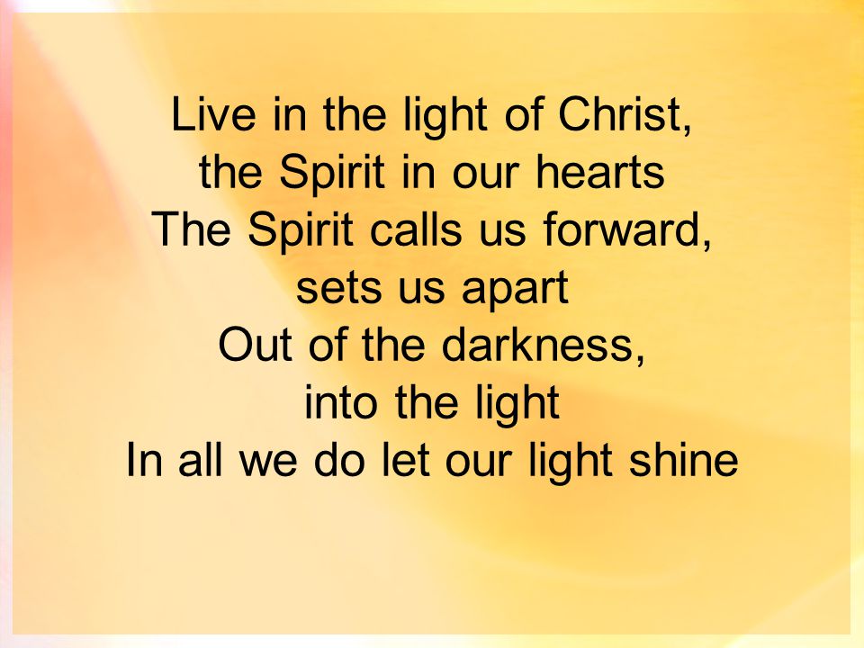 Live in the light of Christ, the Spirit in our hearts The Spirit calls us forward, sets us apart Out of the darkness, into the light In all we do let our light shine