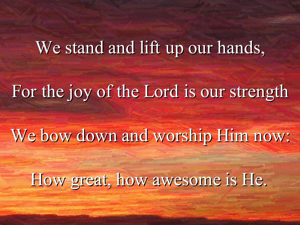 We stand and lift up our hands, For the joy of the Lord is our strength We bow down and worship Him now: How great, how awesome is He.