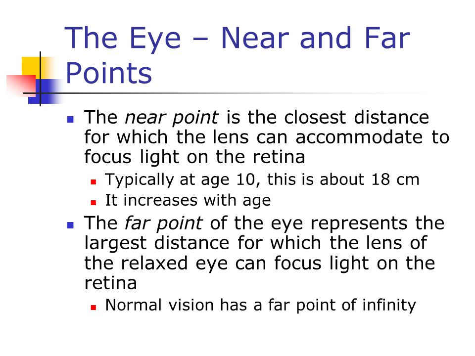 The Eye – Near and Far Points The near point is the closest distance for which the lens can accommodate to focus light on the retina Typically at age 10, this is about 18 cm It increases with age The far point of the eye represents the largest distance for which the lens of the relaxed eye can focus light on the retina Normal vision has a far point of infinity