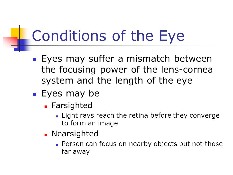 Conditions of the Eye Eyes may suffer a mismatch between the focusing power of the lens-cornea system and the length of the eye Eyes may be Farsighted Light rays reach the retina before they converge to form an image Nearsighted Person can focus on nearby objects but not those far away