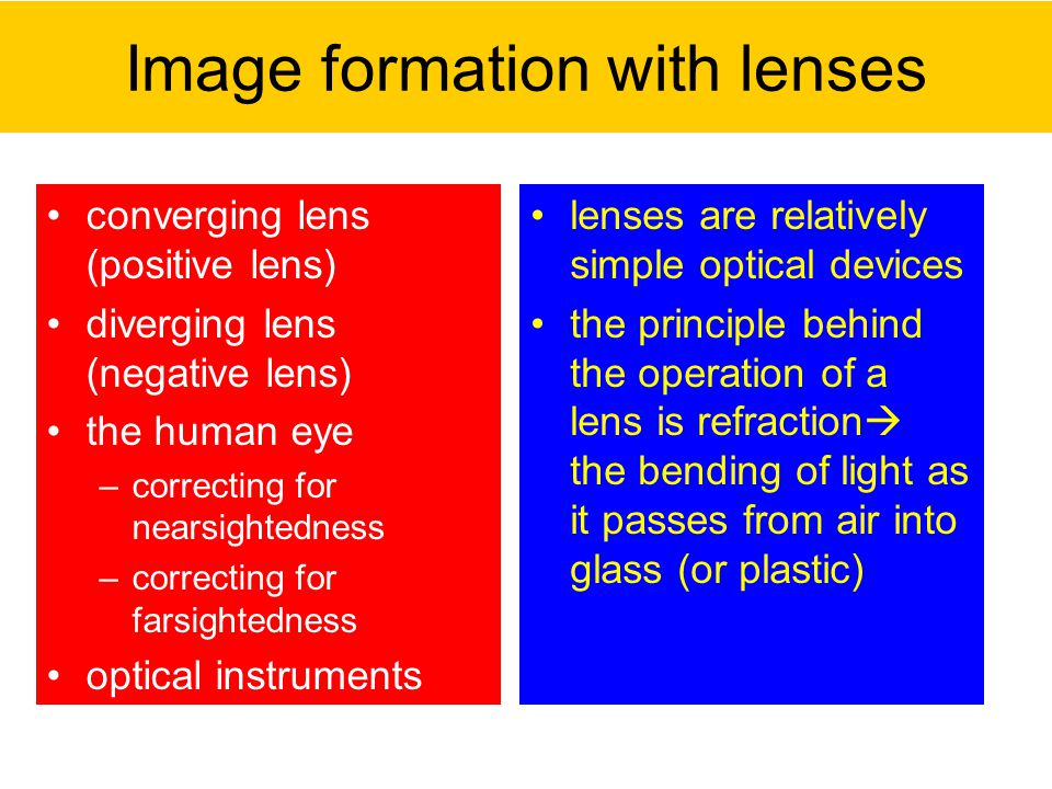 Image formation with lenses converging lens (positive lens) diverging lens (negative lens) the human eye –correcting for nearsightedness –correcting for farsightedness optical instruments lenses are relatively simple optical devices the principle behind the operation of a lens is refraction  the bending of light as it passes from air into glass (or plastic)