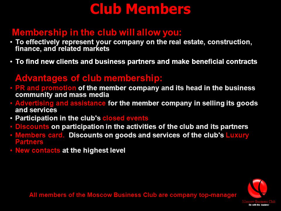 Club Members Membership in the club will allow you: To effectively represent your company on the real estate, construction, finance, and related markets To find new clients and business partners and make beneficial contracts Advantages of club membership: PR and promotion of the member company and its head in the business community and mass media Advertising and assistance for the member company in selling its goods and services Participation in the club s closed events Discounts on participation in the activities of the club and its partners Members card.