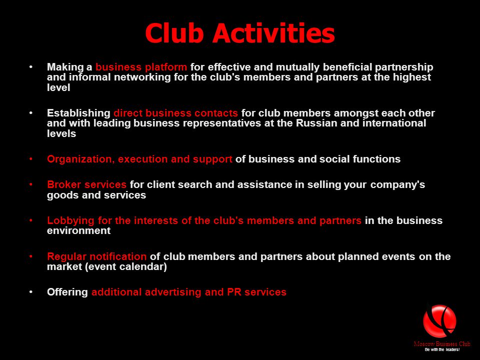 Club Activities Making a business platform for effective and mutually beneficial partnership and informal networking for the club s members and partners at the highest level Establishing direct business contacts for club members amongst each other and with leading business representatives at the Russian and international levels Organization, execution and support of business and social functions Broker services for client search and assistance in selling your company s goods and services Lobbying for the interests of the club s members and partners in the business environment Regular notification of club members and partners about planned events on the market (event calendar) Offering additional advertising and PR services Moscow Business Club Be with the leaders!