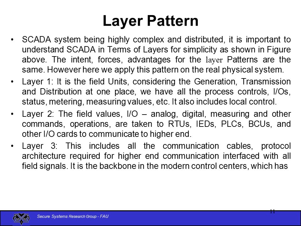 Secure Systems Research Group - FAU 11 Layer Pattern SCADA system being highly complex and distributed, it is important to understand SCADA in Terms of Layers for simplicity as shown in Figure above.