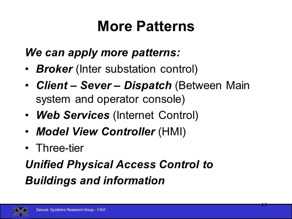 Secure Systems Research Group - FAU More Patterns We can apply more patterns: Broker (Inter substation control) Client – Sever – Dispatch (Between Main system and operator console) Web Services (Internet Control) Model View Controller (HMI) Three-tier Unified Physical Access Control to Buildings and information 13