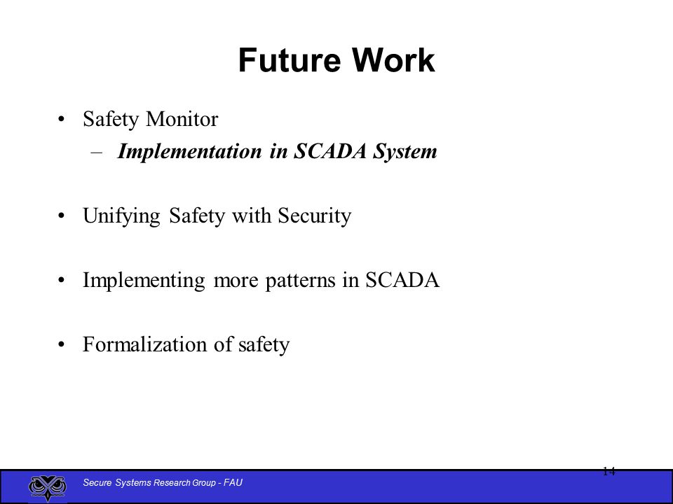 Secure Systems Research Group - FAU 14 Future Work Safety Monitor – Implementation in SCADA System Unifying Safety with Security Implementing more patterns in SCADA Formalization of safety
