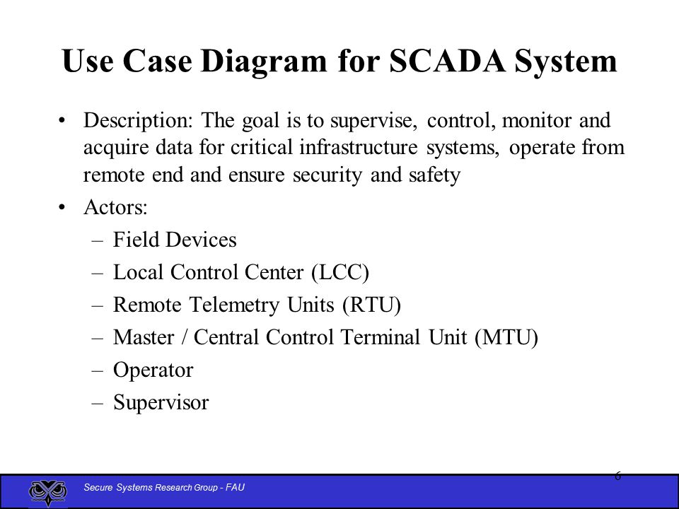 Secure Systems Research Group - FAU 6 Use Case Diagram for SCADA System Description: The goal is to supervise, control, monitor and acquire data for critical infrastructure systems, operate from remote end and ensure security and safety Actors: –Field Devices –Local Control Center (LCC) –Remote Telemetry Units (RTU) –Master / Central Control Terminal Unit (MTU) –Operator –Supervisor