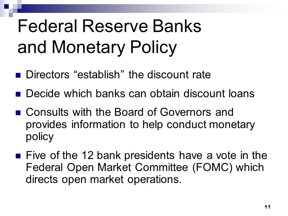 11 Federal Reserve Banks and Monetary Policy Directors establish the discount rate Decide which banks can obtain discount loans Consults with the Board of Governors and provides information to help conduct monetary policy Five of the 12 bank presidents have a vote in the Federal Open Market Committee (FOMC) which directs open market operations.