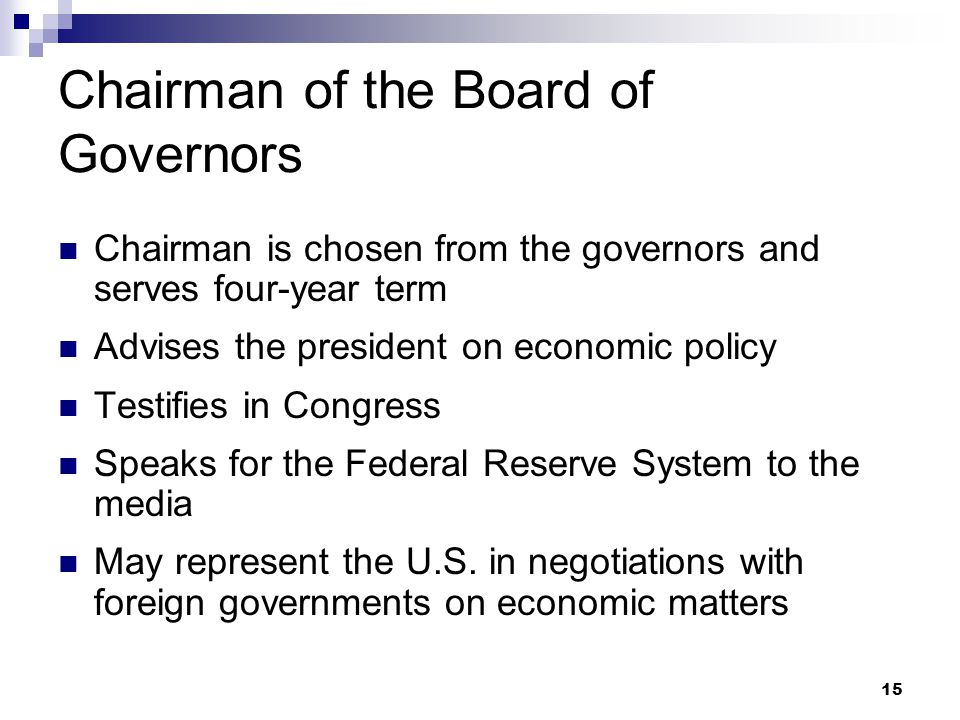 15 Chairman of the Board of Governors Chairman is chosen from the governors and serves four-year term Advises the president on economic policy Testifies in Congress Speaks for the Federal Reserve System to the media May represent the U.S.