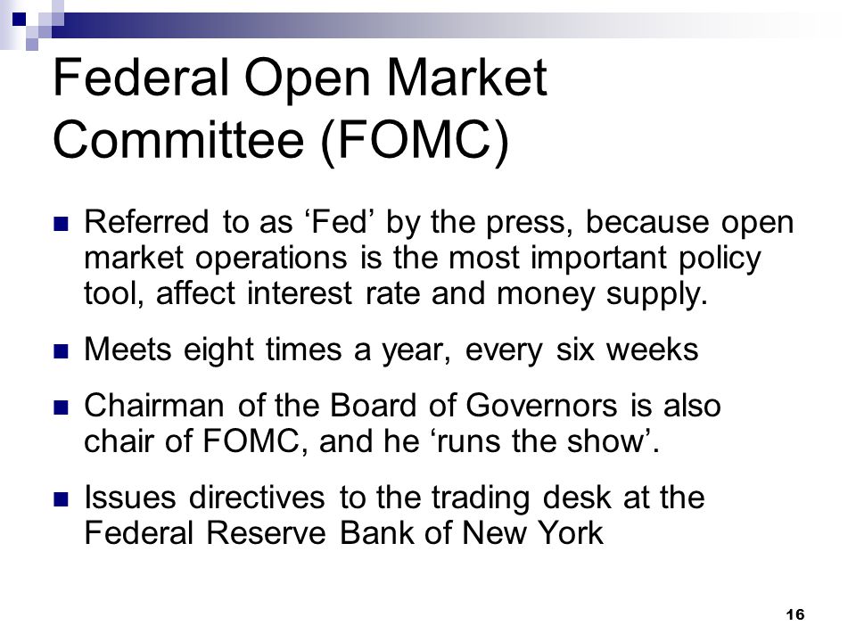 16 Federal Open Market Committee (FOMC) Referred to as ‘Fed’ by the press, because open market operations is the most important policy tool, affect interest rate and money supply.