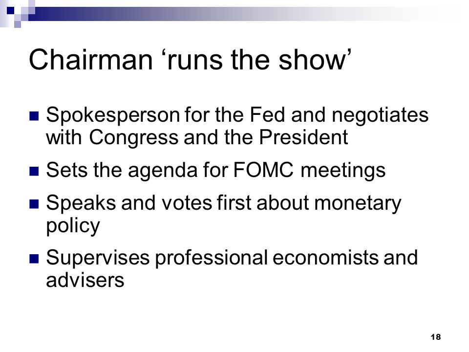 18 Chairman ‘runs the show’ Spokesperson for the Fed and negotiates with Congress and the President Sets the agenda for FOMC meetings Speaks and votes first about monetary policy Supervises professional economists and advisers
