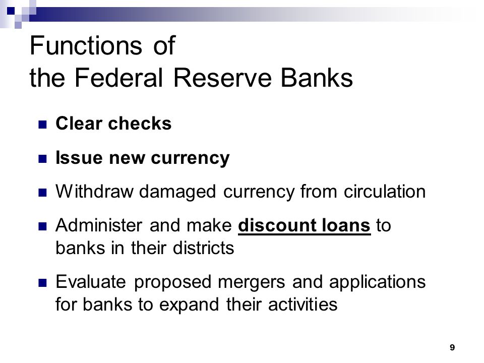 9 Functions of the Federal Reserve Banks Clear checks Issue new currency Withdraw damaged currency from circulation Administer and make discount loans to banks in their districts Evaluate proposed mergers and applications for banks to expand their activities