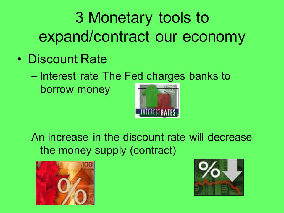 3 Monetary tools to expand/contract our economy Discount Rate –Interest rate The Fed charges banks to borrow money An increase in the discount rate will decrease the money supply (contract)