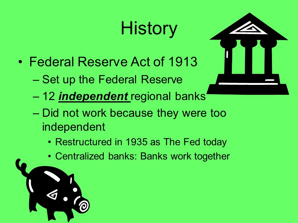 History Federal Reserve Act of 1913 –S–Set up the Federal Reserve –1–12 independent regional banks –D–Did not work because they were too independent Restructured in 1935 as The Fed today Centralized banks: Banks work together