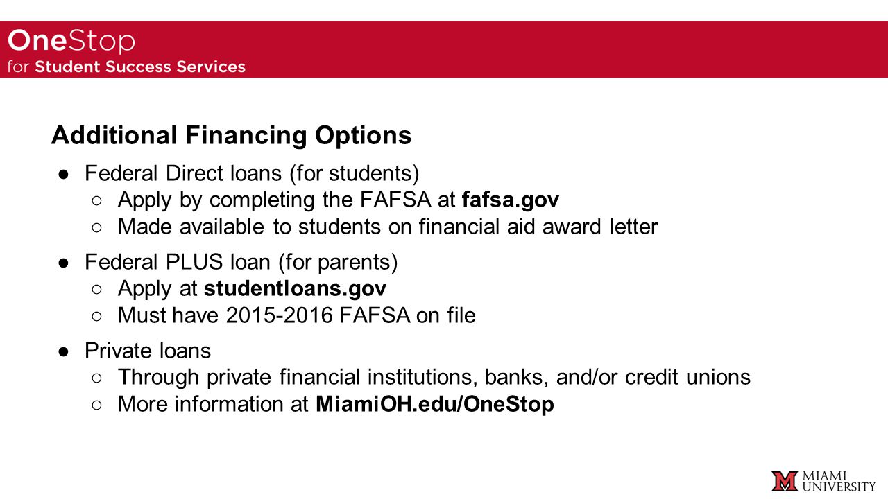 Additional Financing Options ●Federal Direct loans (for students) ○Apply by completing the FAFSA at fafsa.gov ○Made available to students on financial aid award letter ●Federal PLUS loan (for parents) ○Apply at studentloans.gov ○Must have FAFSA on file ●Private loans ○Through private financial institutions, banks, and/or credit unions ○More information at MiamiOH.edu/OneStop